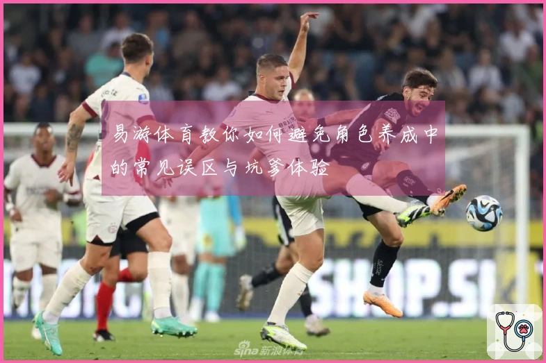 易游体育教你如何避免角色养成中的常见误区与坑爹体验
