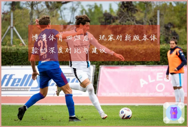 博澳体育回归后，玩家对新版本体验的深度对比与建议