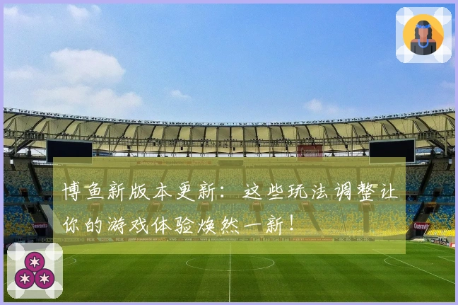 博鱼新版本更新：这些玩法调整让你的游戏体验焕然一新！